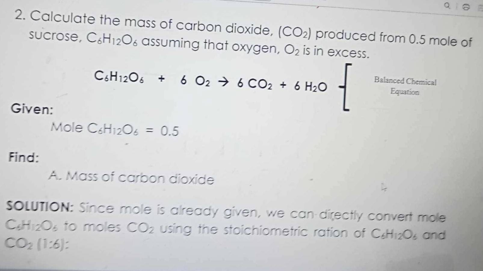 Calculate the mass of carbon dioxide, (CO_2) produced from 0.5 mole of 
sucrose, C_6H_12O_6 assuming that oxygen, O_2 is in excess. 
Given:
C_6H_12O_6+6O_2to 6CO_2+6H_2Obeginarrayl frac B_4L_1E_indodE_1endarray 
Mole C_6H_12O_6=0.5
Find: 
A. Mass of carbon dioxide 
SOLUTION: Since mole is already given, we can-directly convert mole
C_6H_12O_6 to moles CO_2 using the stoichiometric ration of C_6H_12O_6 and
CO_2(1:6) :