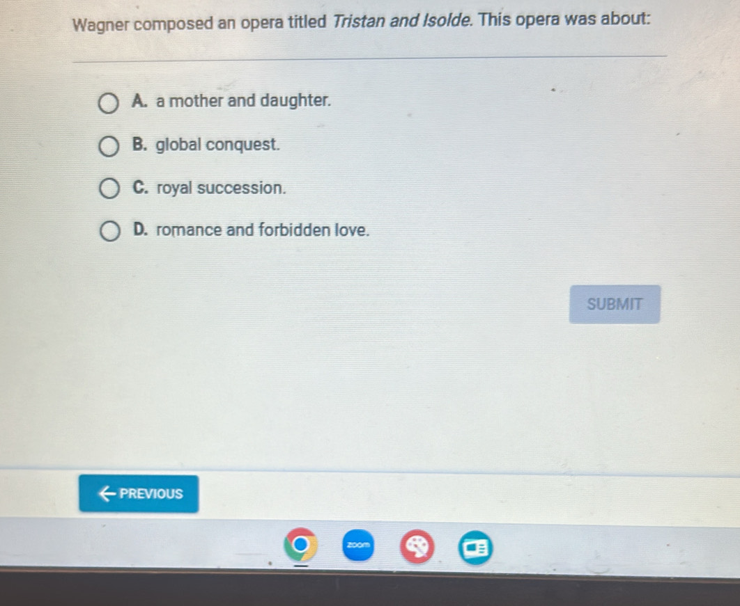 Wagner composed an opera titled Tristan and Isolde. This opera was about:
A. a mother and daughter.
B. global conquest.
C. royal succession.
D. romance and forbidden love.
SUBMIT
PREVIOUS