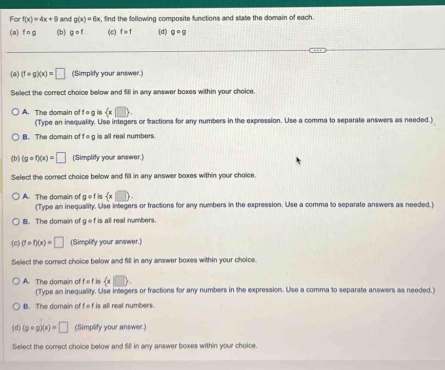 For f(x)=4x+9 and g(x)=6x , find the following composite functions and state the domain of each.
(a) f o g (b) g o f (c) f o f (d) gcirc g
(a) (fcirc g)(x)=□ (Simplify your answer.)
Select the correct choice below and fill in any answer boxes within your choice.
A. The domain of f o g is  x|□ . 
(Type an inequality. Use integers or fractions for any numbers in the expression. Use a comma to separate answers as needed.)
B. The domain of f og is all real numbers.
(b) (gcirc f)(x)=□ (Simplify your answer.)
Select the correct choice below and fill in any answer boxes within your choice.
A. The domain of g o f is  x|□ . 
(Type an inequality. Use integers or fractions for any numbers in the expression. Use a comma to separate answers as needed.)
B. The domain of g of is all real numbers.
(c) (fcirc f)(x)=□ (Simplify your answer.)
Select the correct choice below and fill in any answer boxes within your choice.
A. The domain of fof is  x|□ . 
(Type an inequality. Use integers or fractions for any numbers in the expression. Use a comma to separate answers as needed.)
B. The domain of f of is all real numbers.
(d) (gcirc g)(x)=□ (Simplify your answer.)
Select the correct choice below and fill in any answer boxes within your choice.