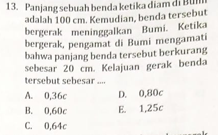 Panjang sebuah benda ketika diam di Bul
adalah 100 cm. Kemudian, benda tersebut
bergerak meninggalkan Bumi. Ketika
bergerak, pengamat di Bumi mengamati
bahwa panjang benda tersebut berkurang
sebesar 20 cm. Kelajuan gerak benda
tersebut sebesar ....
A. 0,36c D. 0,80c
B. 0,60c E. 1,25c
C. 0,64c