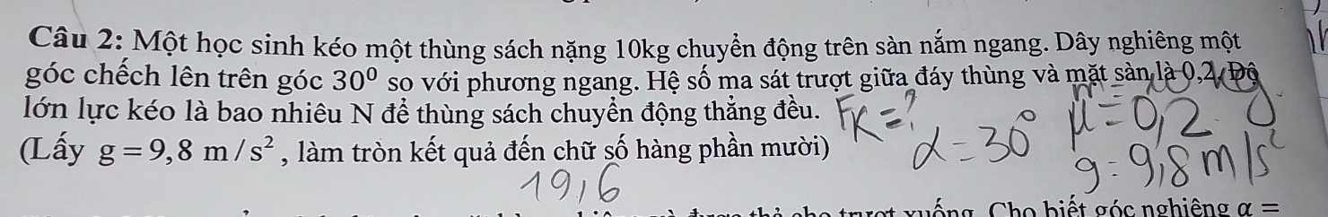 Một học sinh kéo một thùng sách nặng 10kg chuyển động trên sàn nắm ngang. Dây nghiêng một 
góc chếch lên trên góc 30° so với phương ngang. Hệ số ma sát trượt giữa đáy thùng và mặt sản là 0, 2
lớn lực kéo là bao nhiêu N để thùng sách chuyển động thẳng đều. 
(Lấy g=9,8m/s^2 , làm tròn kết quả đến chữ số hàng phần mười) 
C g o bi t c nghiêng alpha =