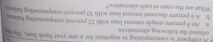 A company is contemplating to negotiate for a one year bank loan. The b 
offered the following alternatives. 
a. An 8 percent simple interest loan with 12 percent compensating balance 
b. A 6 percent discount interest loan with 10 percent compensating balar 
What are the costs of each alternative?