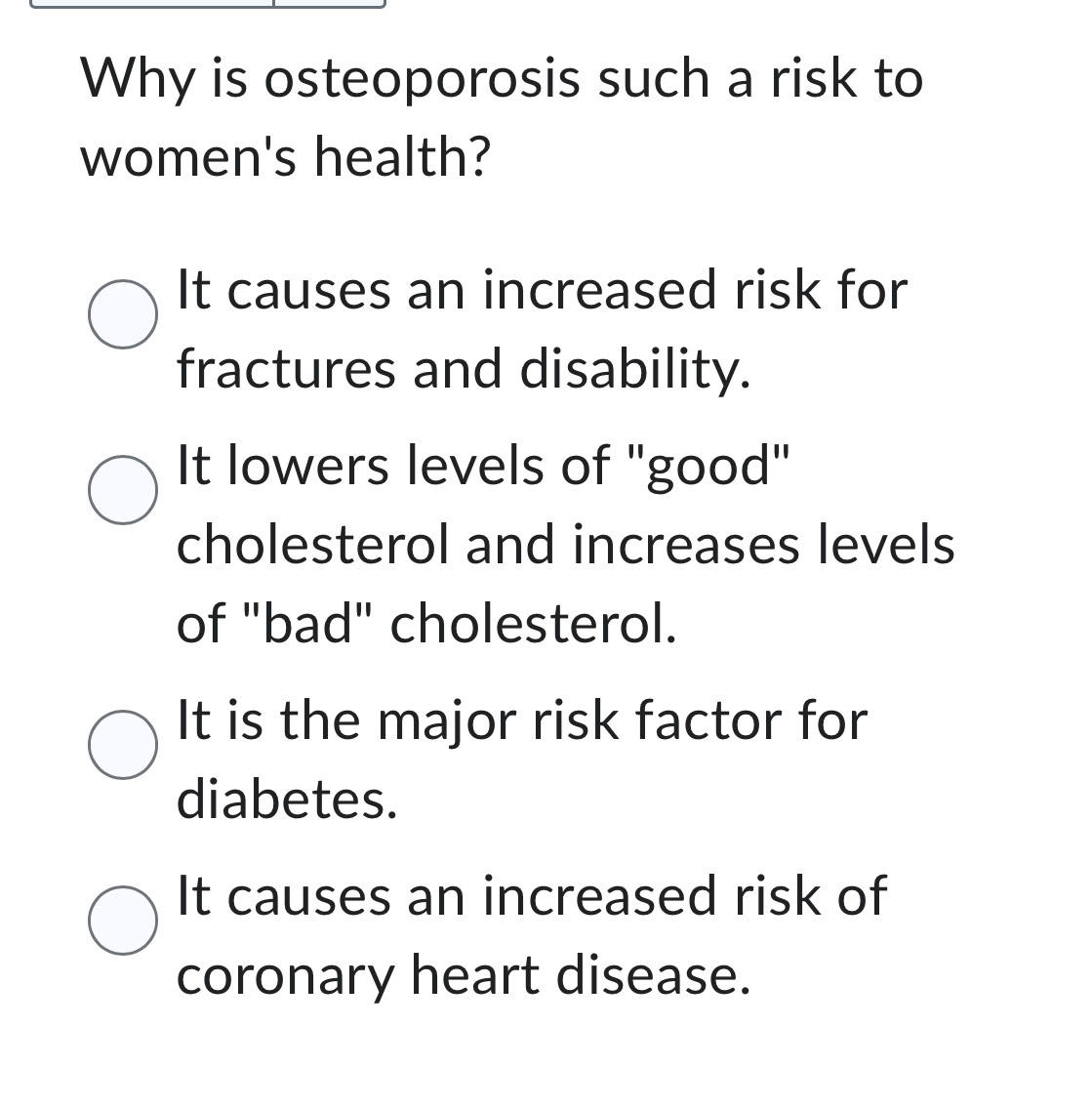 Why is osteoporosis such a risk to
women's health?
It causes an increased risk for
fractures and disability.
It lowers levels of "good"
cholesterol and increases levels
of "bad" cholesterol.
It is the major risk factor for
diabetes.
It causes an increased risk of
coronary heart disease.