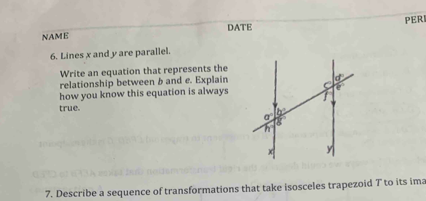 DATE
NAME PERI
6. Lines x and y are parallel.
Write an equation that represents the
relationship between b and e. Explain
how you know this equation is always
true.
7. Describe a sequence of transformations that take isosceles trapezoid T to its ima