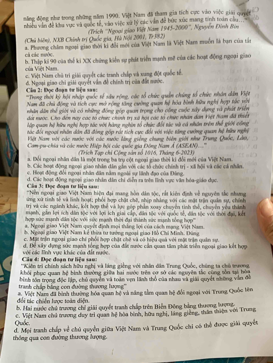 năng động như trong những năm 1990. Việt Nam đã tham gia tích cực vào việc giải quyết
nhiều vấn đề khu vực và quốc tế, vào việc xứ lý các vấn đề bức xúc mang tính toàn cầuợ o
(Trích “Ngoại giao Việt Nam 1945-2000”, Nguyễn Đình Bin
(Chủ biên), NXB Chính trị Quốc gia, Hà Nội 2001, Tr382)
a. Phương châm ngoại giao thời kì đổi mới của Việt Nam là Việt Nam muốn là bạn của tất
cả các nước.
b. Thập kỉ 90 của thế ki XX chứng kiến sự phát triển mạnh mẽ của các hoạt động ngoại giao
của Việt Nam.
c. Việt Nam chủ trì giải quyết các tranh chấp và xung đột quốc tế.
d. Ngoại giao chỉ giải quyết vấn đề chính trị của đất nước.
Câu 2: Đọc đoạn tư liệu sau:
“Trong thời kỳ hội nhập quốc tế sâu rộng, các tổ chức quần chúng tổ chức nhân dân Việt
Nam đã chủ động và tích cực mở rộng tăng cường quan hệ hòa bình hữu nghị hợp tác với
nhân dân thế giới và có những đóng góp quan trọng cho công cuộc xây dựng và phát triển
dất nước. Cho đến nay các tổ chức chính trị xã họi các tổ chức nhân dân Việt Nam đã thiết
lập quan hệ hữu nghị hợp tác với hàng nghìn tổ chức đối tác và cá nhân trên thế giới công
tác đối ngoại nhân dân đã đóng góp rất tích cực đối với việc tăng cường quan hệ hữu nghị
Việt Nam với các nước với các nước láng giềng chung biên giới như Trung Quốc, Lào,
Cam-pu-chia và các nước Hiệp hội các quốc gia Đông Nam Ả (ASEAN)..''
(Trích Tạp chi Cộng sản số 1016, Tháng 6-2023)
a. Đối ngoại nhân dân là một trong ba trụ cột ngoại giao thời kì đổi mới của Việt Nam.
b. Các hoạt động ngoại giao nhân dân gắn với các tổ chức chính trị - xã hội và các cá nhân.
c. Hoạt động đối ngoại nhân dân nằm ngoài sự lãnh đạo của Đảng.
d. Các hoạt động ngoại giao nhân dân chỉ diễn ra trên lĩnh vực văn hóa-giáo dục.
Câu 3: Đọc đoạn tư liệu sau:
*Nền ngoại giao Việt Nam hiện đại mang hồn dân tộc, rất kiên định về nguyên tắc nhưng
ứng xử tinh tế và linh hoạt; phối hợp chặt chẽ, nhịp nhàng với các mặt trận quân sự, chính
trị và các ngành khác, kết hợp thế và lực góp phần xoay chuyền tình thế, chuyển yếu thành
mạnh, gắn lợi ích dân tộc với lợi ích giai cấp, dân tộc với quốc tế, dân tộc với thời đại, kết
hợp sức mạnh dân tộc với sức mạnh thời đại thành sức mạnh tổng hợp''
a. Ngoại giao Việt Nam quyết định mọi thắng lợi của cách mạng Việt Nam.
b. Ngoại giao Việt Nam kế thừa tư tưởng ngoại giao Hồ Chí Minh. Đúng
c. Mặt trận ngoại giao chỉ phối hợp chặt chẽ và có hiệu quả với mặt trận quân sự.
d. Để xây dựng sức mạnh tổng hợp của đất nước cần quan tâm phát triển ngoại giao kết hợp
với các lĩnh vực khác của đất nước.
Câu 4: Đọc đoạn tư liệu sau:
“Kiên trì chính sách hữu nghị và láng giềng với nhân dân Trung Quốc, chúng ta chủ trương
khôi phục quan hệ bình thường giữa hai nước trên cơ sở các nguyên tắc cùng tồn tại hòa
bình tôn trọng độc lập, chủ quyền và toàn vẹn lãnh thổ của nhau và giải quyết những vấn đề
tranh chấp bằng con đường thương lượng'
a. Việt Nam đã bình thường hóa quan hệ và nâng tầm quan hệ đối ngoại với Trung Quốc lên
đối tác chiến lược toàn diện.
b. Hai nước chủ trương chỉ giải quyết tranh chấp trên Biển Đông bằng thương lượng.
c. Việt Nam chủ trương duy trì quan hệ hòa bình, hữu nghị, láng giềng, thân thiện với Trung
Quốc.
d. Mọi tranh chấp về chủ quyền giữa Việt Nam và Trung Quốc chỉ có thể được giải quyết
thông qua con đường thương lượng.