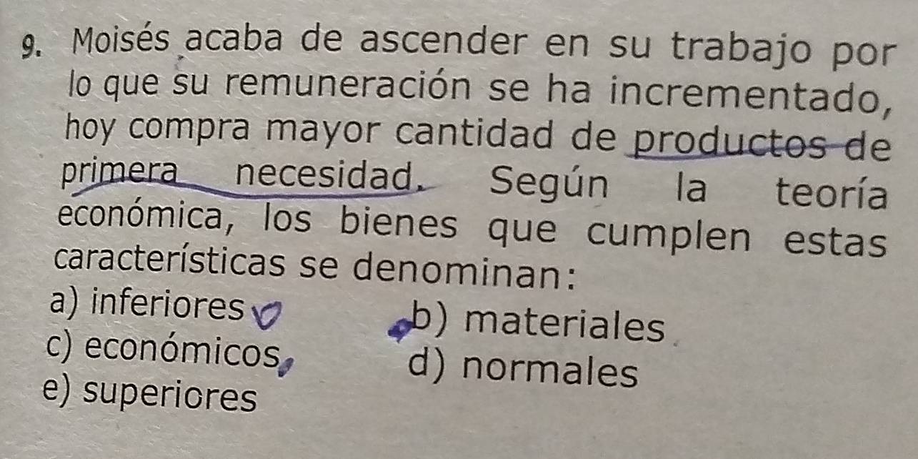 Moisés acaba de ascender en su trabajo por
lo que su remuneración se ha incrementado,
hoy compra mayor cantidad de productos de
primera necesidad. Según la teoría
económica, los bienes que cumplen estas
características se denominan:
a) inferiores b) materiales
c) económicos d) normales
e) superiores