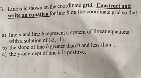 Line a is shown on the coordinate grid. Construct and 
write an equation for line b on the coordinate grid so that: 
a) line a and line b represent a system of linear equations 
with a solution of (-3,-1). 
b) the slope of line b greater than 0 and less than 1. 
c) the y-intercept of line b is positive.