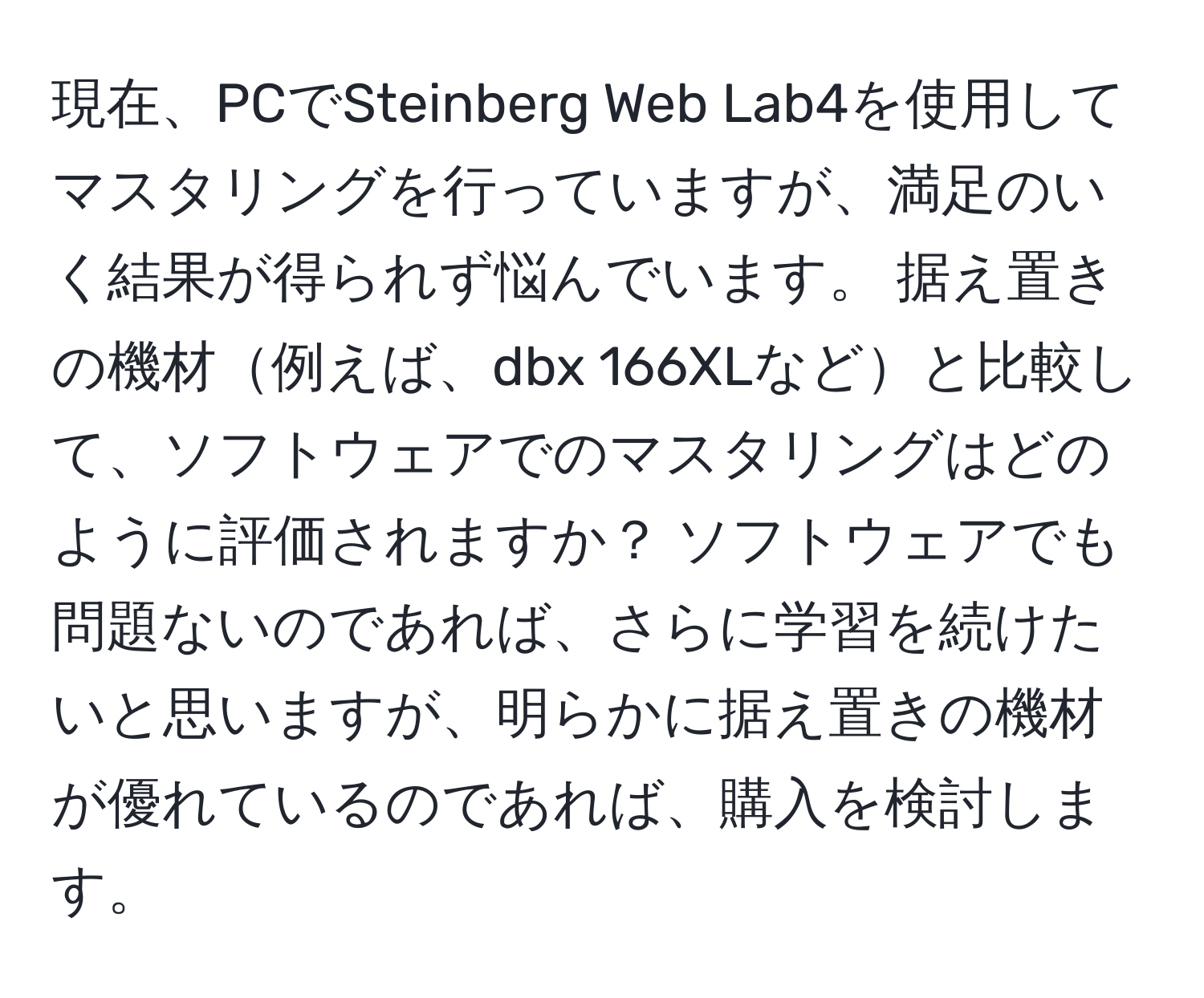 現在、PCでSteinberg Web Lab4を使用してマスタリングを行っていますが、満足のいく結果が得られず悩んでいます。 据え置きの機材例えば、dbx 166XLなどと比較して、ソフトウェアでのマスタリングはどのように評価されますか？ ソフトウェアでも問題ないのであれば、さらに学習を続けたいと思いますが、明らかに据え置きの機材が優れているのであれば、購入を検討します。