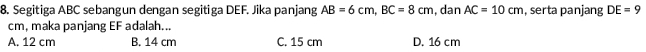 Segitiga ABC sebangun dengan segitiga DEF. Jika panjang AB=6cm, BC=8cm , dan AC=10cm , serta panjang DE=9
cm, maka panjang EF adalah...
A. 12 cm B. 14 cm C. 15 cm D. 16 cm