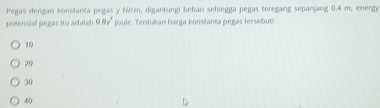 Pegas dengan konstanta pegas y N/cm, digantungi beban sehingga pegas teregang sepanjang 0.4 m, energy
potensial pegas itu adalah 0.8v^2 Joule. Tentukan harga konstanta pegas tersebut!
10
20
30
40