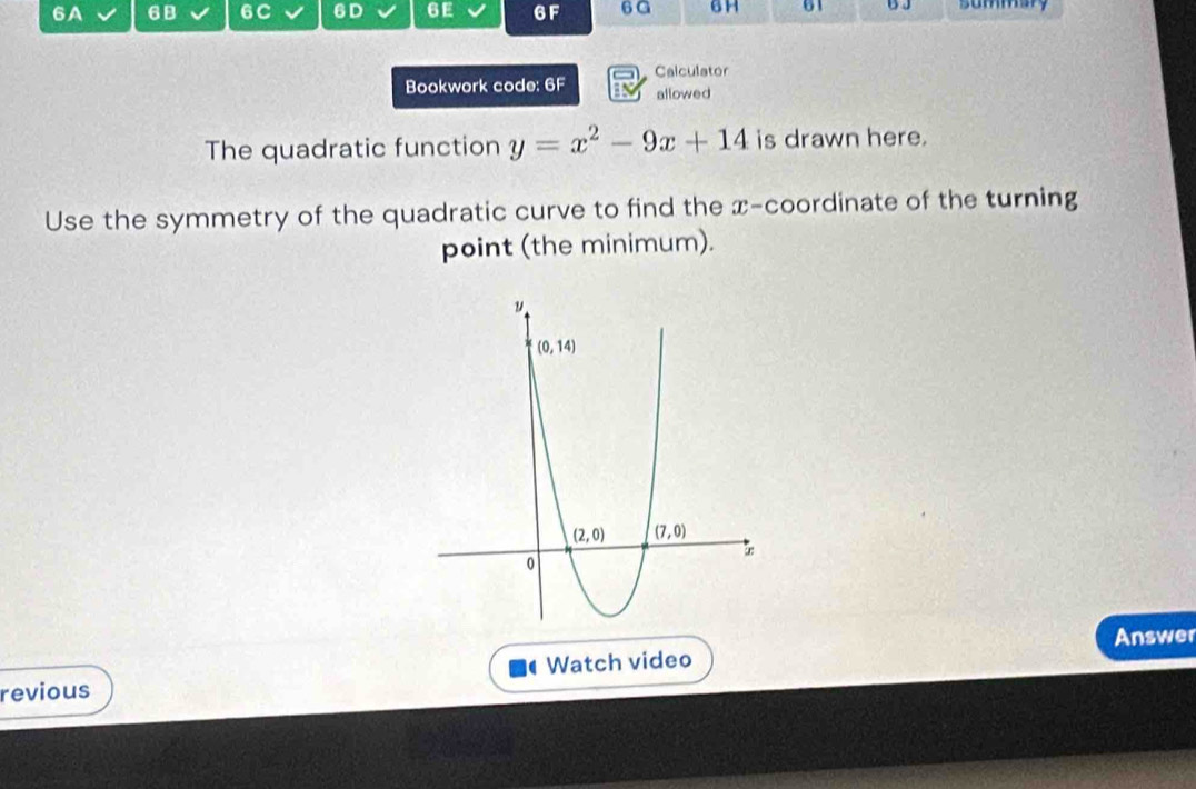 6A 6B 6C 6D 6 E 6F 6 G 6H 61 summar
Bookwork code: 6F Calculator
allowed
The quadratic function y=x^2-9x+14 is drawn here.
Use the symmetry of the quadratic curve to find the x-coordinate of the turning
point (the minimum).
Answer
C
revious Watch video