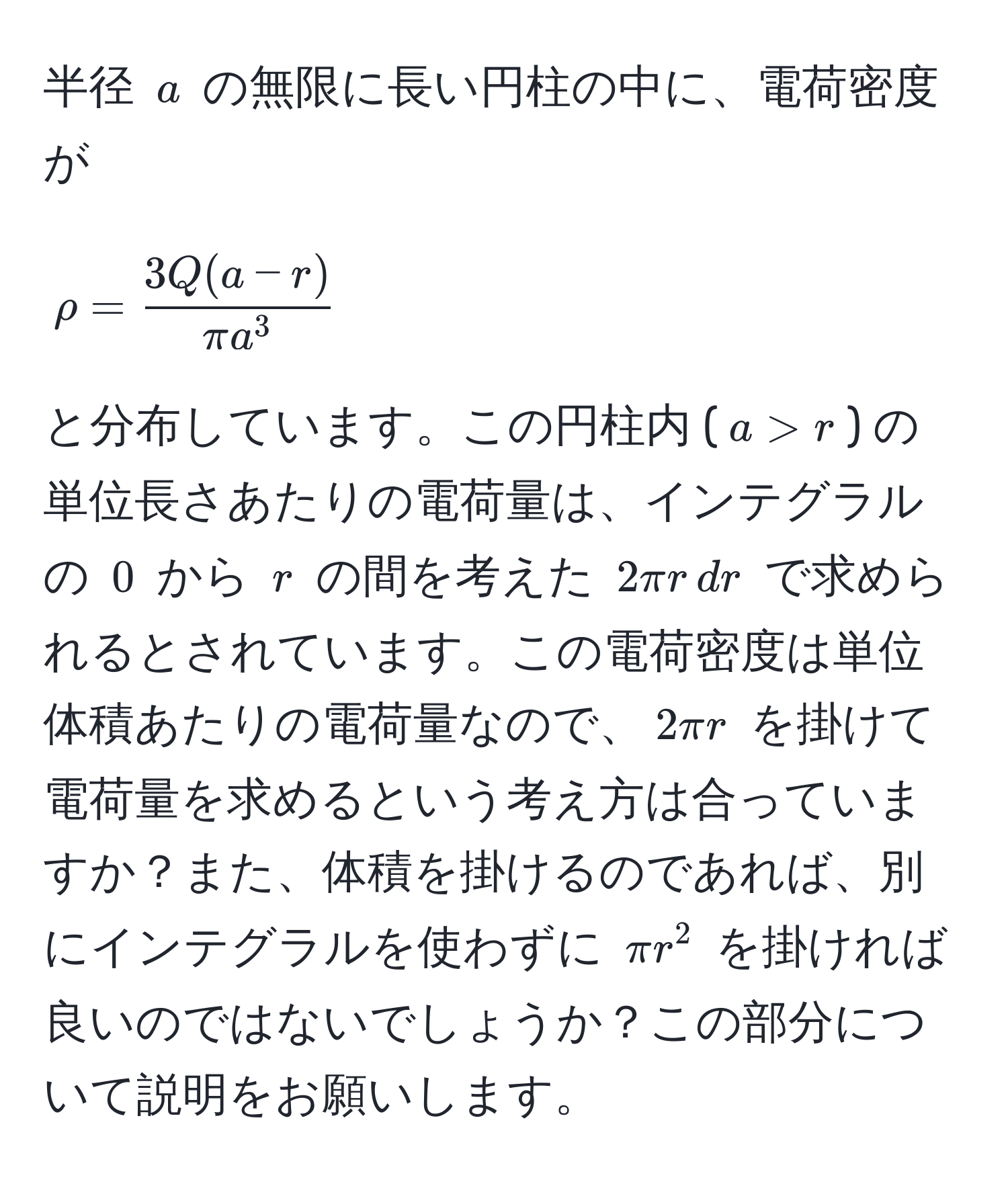 半径 $a$ の無限に長い円柱の中に、電荷密度が 

$$
rho = frac3Q(a - r)π a^3
$$ 

と分布しています。この円柱内 ($a > r$) の単位長さあたりの電荷量は、インテグラルの $0$ から $r$ の間を考えた $2π r , dr$ で求められるとされています。この電荷密度は単位体積あたりの電荷量なので、$2π r$ を掛けて電荷量を求めるという考え方は合っていますか？また、体積を掛けるのであれば、別にインテグラルを使わずに $π r^2$ を掛ければ良いのではないでしょうか？この部分について説明をお願いします。