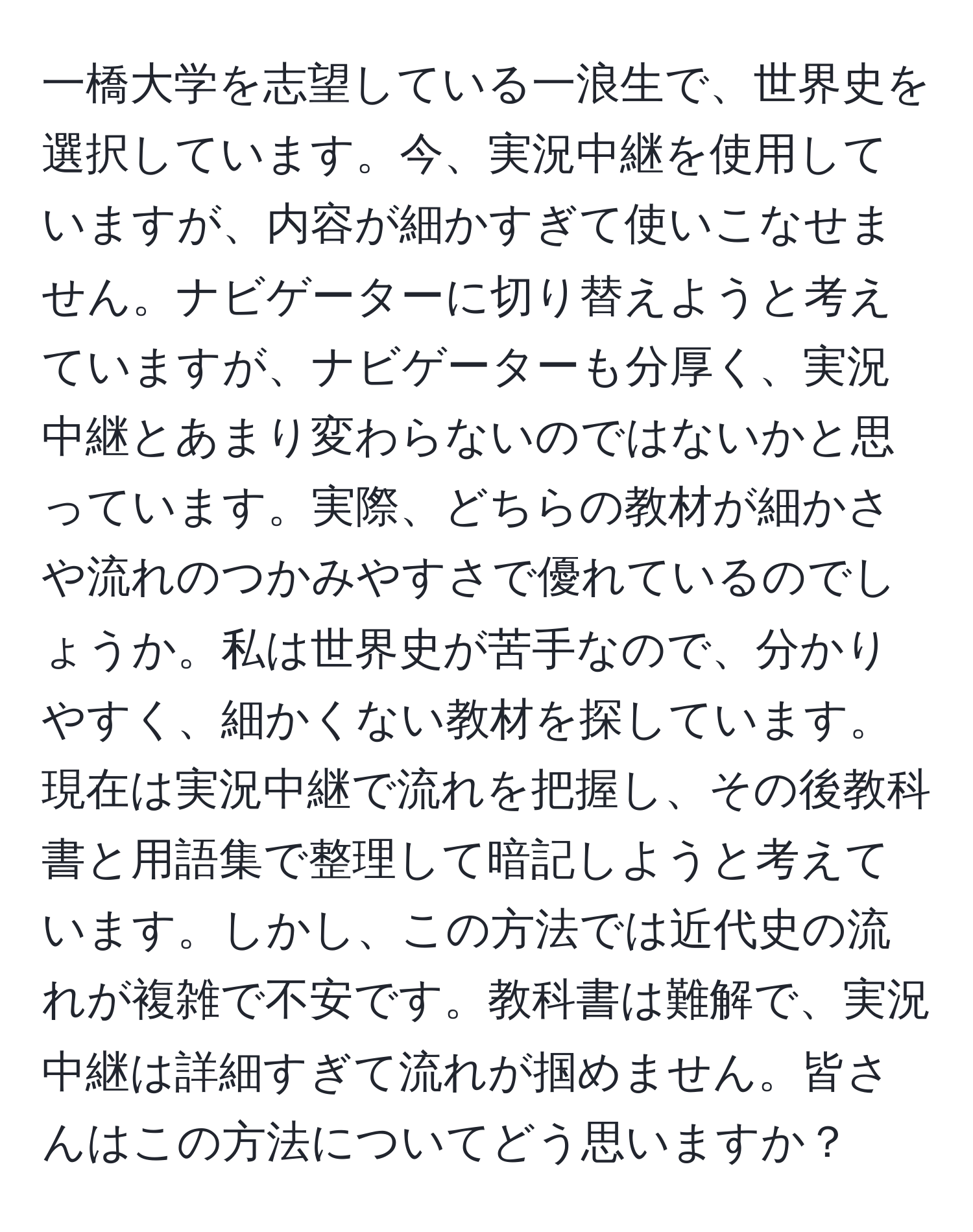 一橋大学を志望している一浪生で、世界史を選択しています。今、実況中継を使用していますが、内容が細かすぎて使いこなせません。ナビゲーターに切り替えようと考えていますが、ナビゲーターも分厚く、実況中継とあまり変わらないのではないかと思っています。実際、どちらの教材が細かさや流れのつかみやすさで優れているのでしょうか。私は世界史が苦手なので、分かりやすく、細かくない教材を探しています。現在は実況中継で流れを把握し、その後教科書と用語集で整理して暗記しようと考えています。しかし、この方法では近代史の流れが複雑で不安です。教科書は難解で、実況中継は詳細すぎて流れが掴めません。皆さんはこの方法についてどう思いますか？