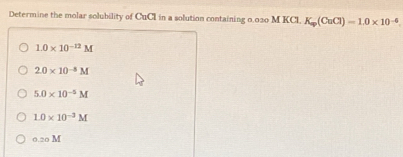 Determine the molar solubility of CuCI in a solution containing 0.030 M KCL K_w(CuCl)=1.0* 10^(-4)
1.0* 10^(-12)M
2.0* 10^(-8)M
5.0* 10^(-5)M
1.0* 10^(-3)M
0.20 M