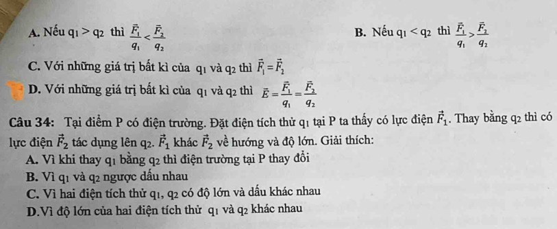 A. Nếu q_1>q_2 thì frac overline F_1q_1 B. Nếu q_1 thì frac overline F_1q_1>frac overline F_2q_2
C. Với những giá trị bất kì của qī và q_2 thì vector F_1=vector F_2
D. Với những giá trị bất kì của q1 và q2 thì vector E=frac vector F_1q_1=frac vector F_2q_2
Câu 34: Tại điểm P có điện trường. Đặt điện tích thử q1 tại P ta thấy có lực điện vector F_1. Thay bằng q2 thì có
lực điện vector F_2 tác dụng lên 42. vector F_1 khác vector F_2 về hướng và độ lớn. Giải thích:
A. Vì khi thay q_1 bằng q_2 thì điện trường tại P thay đổi
B. Viq_1 và q_2 ngược dấu nhau
C. Vì hai điện tích thử q1, q2 có độ lớn và dấu khác nhau
D.Vì độ lớn của hai điện tích thử q1 và q2 khác nhau