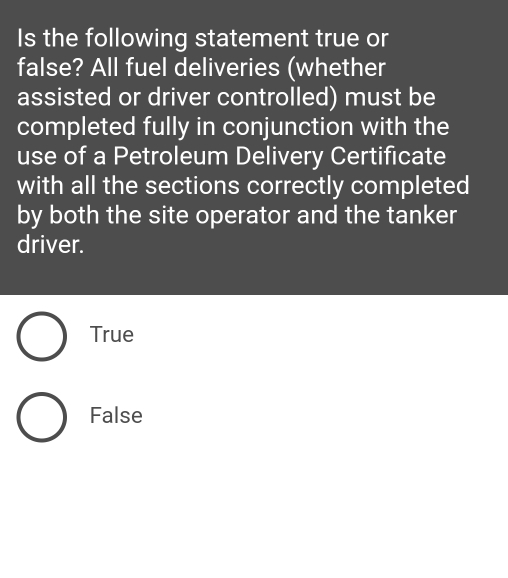 Is the following statement true or
false? All fuel deliveries (whether
assisted or driver controlled) must be
completed fully in conjunction with the
use of a Petroleum Delivery Certificate
with all the sections correctly completed
by both the site operator and the tanker
driver.
True
False