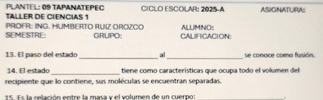 PLANTEL: 09 TAPANATEPEC CICLO ESCOLAR: 2025-A ASIGNATURA: 
TALLER DE CIENCIAS 1 
PROFR: ING. HUMBERTO RUIZ OROZCO ALUMNO: 
SEMESTRE: GRUPO: CALIFICACION: 
13. El paso del estado _al _se conoce como fusión. 
14. El estado _tiene como características que ocupa todo el volumen del 
recipiente que lo contiene, sus moléculas se encuentran separadas. 
15. Es la relación entre la masa y el volumen de un cuerpo: 
e