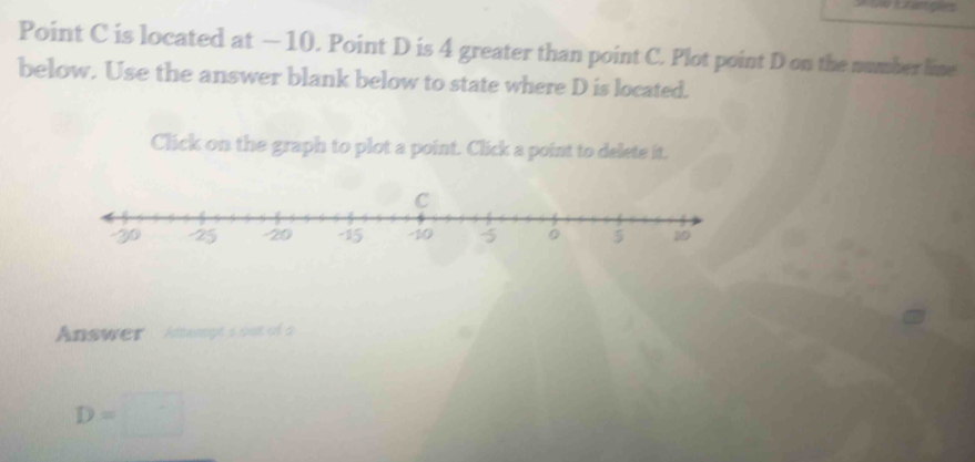 Point C is located at — 10. Point D is 4 greater than point C. Plot point D on the number line 
below. Use the answer blank below to state where D is located. 
Click on the graph to plot a point. Click a point to delete it.
C
Answer Anangé s out of à
D=□