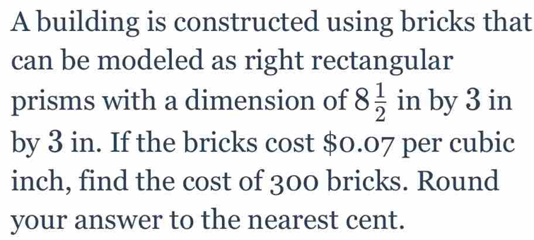 A building is constructed using bricks that 
can be modeled as right rectangular 
prisms with a dimension of 8 1/2  in by 3 in
by 3 in. If the bricks cost $0.07 per cubic
inch, find the cost of 300 bricks. Round 
your answer to the nearest cent.