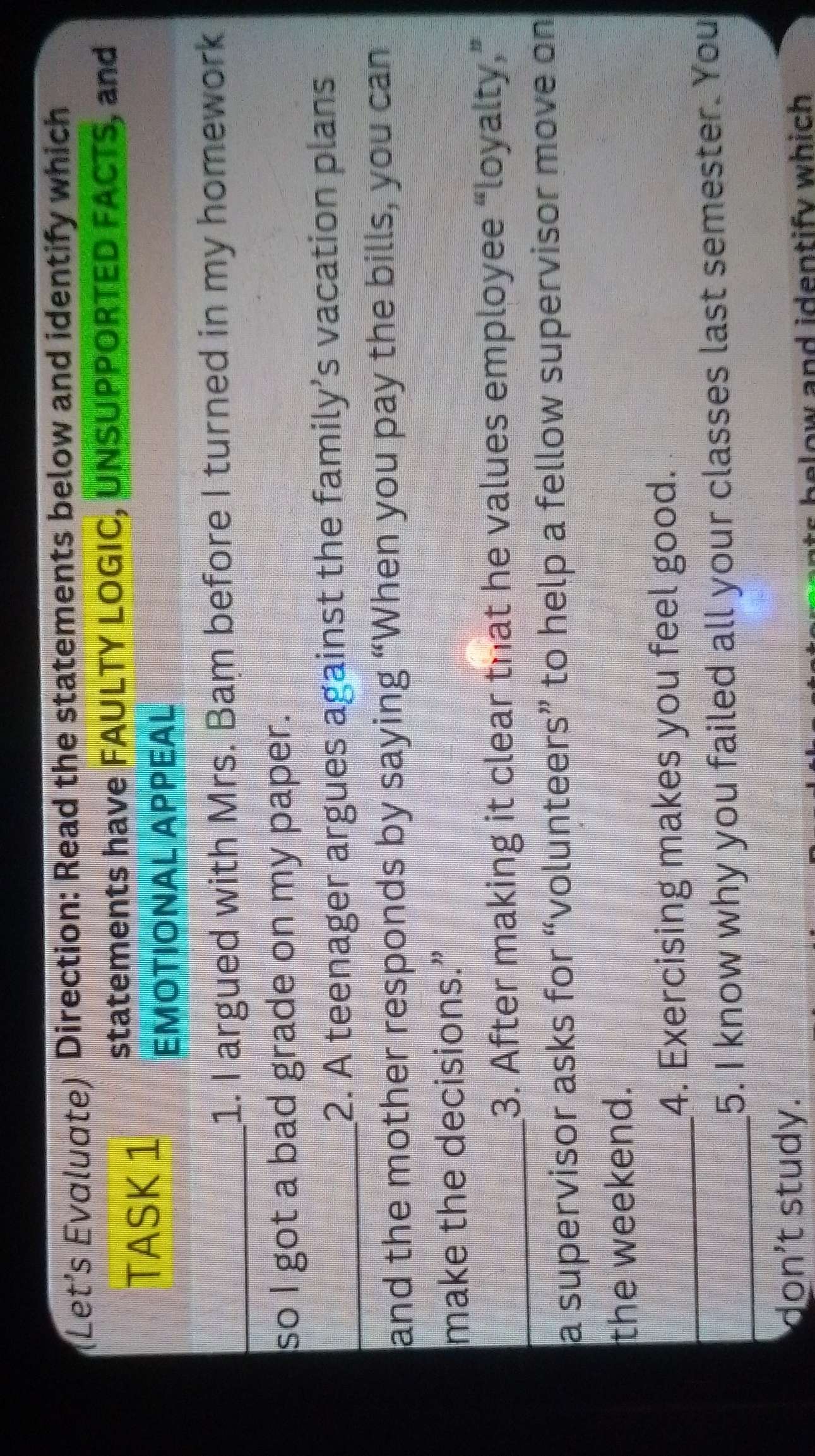 (Let's Evαluαte) Direction: Read the statements below and identify which 
statements have FAULTY LOGIC, UNSUPPORTED FACTS, and 
TASK 1 
EMOTIONAL APPEAL 
_1. I argued with Mrs. Bam before I turned in my homework 
so I got a bad grade on my paper. 
_2. A teenager argues against the family’s vacation plans 
and the mother responds by saying “When you pay the bills, you can 
make the decisions.” 
_3. After making it clear that he values employee “loyalty,” 
a supervisor asks for “volunteers” to help a fellow supervisor move on 
the weekend. 
_4. Exercising makes you feel good. 
_5. I know why you failed all your classes last semester. You 
don't study. 
below and identify which