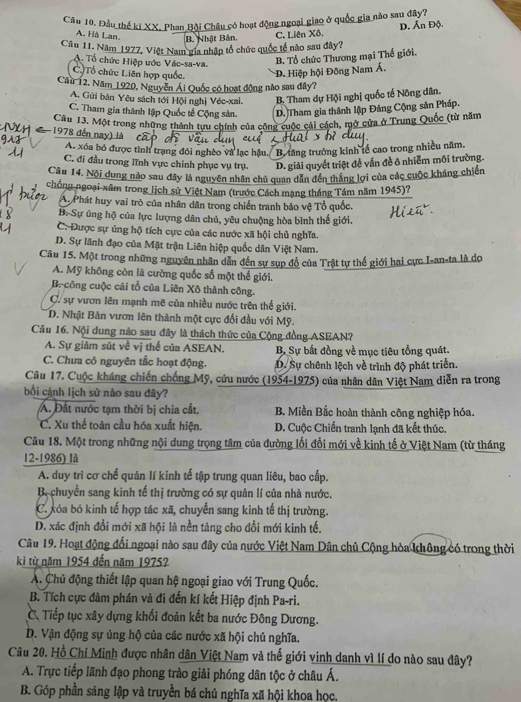 Đầu thế kí XX, Phan Bội Châu có hoạt động ngoại giao ở quốc gia nào sau đây?
A. Hà Lan.
B. Nhật Bản. C. Liên Xô. D. Ấn Độ.
Câu 11. Năm 1977, Việt Nam gia nhập tổ chức quốc tế nào sau đây?
A. Tổ chức Hiệp ước Vác-sa-va.
B. Tổ chức Thương mại Thế giới.
C. Tổ chức Liên hợp quốc.
D. Hiệp hội Đông Nam Á.
Câu 12. Năm 1920, Nguyễn Ái Quốc có hoạt động nào sau dây?
A. Gửi bản Yêu sách tới Hội nghị Véc-xai. B. Tham dự Hội nghị quốc tế Nông dân.
C. Tham gia thành lập Quốc tế Cộng sản. D. Tham gia thành lập Đảng Cộng sản Pháp.
Câu 13. Một trong những thành tựu chính của công cuộc cải cách, mở cửa ở Trung Quả c (từ năm
1978 đến nay) là
A. xóa bỏ được tình trạng đói nghèo và lạc hậu. B. tăng trưởng kinh tế cao trong nhiều năm,
C. đi đầu trong lĩnh vực chinh phục vụ trụ. D. giải quyết triệt đề vấn đề ô nhiễm môi trường.
Câu 14. Nội dung nào sau đây là nguyên nhân chủ quan dẫn đến thắng lợi của các cuộc kháng chiến
chống ngoại xâm trong lịch sử Việt Nam (trước Cách mạng tháng Tám năm 1945)?
A. Phát huy vai trò của nhân dân trong chiến tranh bảo vệ Tổ quốc.
B. Sự ủng hộ của lực lượng dân chủ, yêu chuộng hòa bình thế giới.
C. Được sự ủng hộ tích cực của các nước xã hội chủ nghĩa.
D. Sự lãnh đạo của Mặt trận Liên hiệp quốc dân Việt Nam.
Câu 15. Một trong những nguyên nhân dẫn đến sự sụp đổ của Trật tự thế giới hai cực I-an-ta là dọ
A. Mỹ không còn là cường quốc số một thế giới.
B. công cuộc cải tổ của Liên Xô thành công.
C. sự vươn lên mạnh mẽ của nhiều nước trên thế giới.
D. Nhật Bản vươn lên thành một cực đối đầu với Mỹ.
Câu 16. Nội dung nào sau đây là thách thức của Cộng đồng ASEAN?
A. Sự giảm sút về vị thế của ASEAN. B Sự bất đồng về mục tiêu tổng quát.
C. Chưa có nguyên tắc hoạt động.
D. Sự chênh lệch về trình độ phát triển.
Câu 17. Cuộc kháng chiến chống Mỹ, cứu nước (1954-1975) của nhân dân Việt Nam diễn ra trong
bối cảnh lịch sử nào sau đây?
Á. Đất nước tạm thời bị chia cắt,  B. Miền Bắc hoàn thành công nghiệp hóa.
C. Xu thế toàn cầu hóa xuất hiện. D. Cuộc Chiến tranh lạnh đã kết thúc.
Câu 18. Một trong những nội dung trọng tâm của đường lối đổi mới về kinh tế ở Việt Nam (từ tháng
12-1986) là
A. duy trì cơ chế quản lí kinh tế tập trung quan liêu, bao cấp.
B chuyển sang kinh tế thị trường có sự quản lí của nhà nước.
C. xóa bó kinh tế hợp tác xã, chuyển sang kinh tế thị trường.
D. xác định đổi mới xã hội là nền tảng cho đổi mới kinh tế.
Câu 19. Hoạt động đối ngoại nào sau đây của nước Việt Nam Dân chủ Cộng hòa không có trong thời
kì từ năm 1954 đến năm 1975?
A. Chủ động thiết lập quan hệ ngoại giao với Trung Quốc.
B. Tích cực đàm phán và đi đến kí kết Hiệp định Pa-ri.
CTiếp tục xây dựng khối đoàn kết ba nước Đông Dương.
D. Vận động sự ủng hộ của các nước xã hội chủ nghĩa.
Câu 20. Hồ Chí Minh được nhân dân Việt Nam và thế giới vinh danh vì lí do nào sau đây?
A. Trực tiếp lãnh đạo phong trào giải phóng dân tộc ở châu Á.
B. Góp phần sáng lập và truyền bá chủ nghĩa xã hội khoa học.