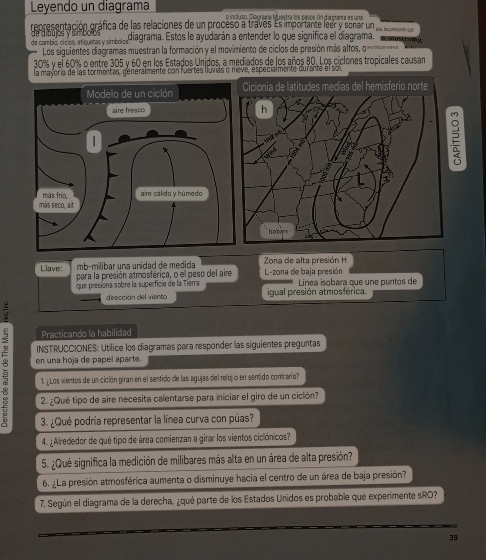 Leyendo un diagrama o incluso. Diaoníne Muestra los pasos. Un diagrana es una
representación gráfica de las relaciones de un proceso a través Es importane leer y sonair un ,e a 
de cambió, cíclos, etiquetas y símbolos de aibujos y simbo s diagrama. Estos le ayudarán a entender lo que significa el diagrama.               
Los siguientes diagramas muestran la formación y el movimiento de ciclos de presión más altos, o 
30% y el 60% o entre 305 y 60 en los Estados Unjdos, a mediados de los años 80. Los ciclones tropicales causan
la mayoría de las tormentas, generalmente con fuertes lluvias o nieve, especialmente durante el sol
mb-mílíbar una unidad de medida Zona de alta presión H
Llave: para la presión atmosférica, o el peso del aire L-zona de baja presión  Línea sobara que une puntos de
que presiona sobre la superficie de la Tierra igual presión atmosférica.
dirección del viento
Practicando la habilidad
INSTRUCCIONES: Utilice los diagramas para responder las siguientes preguntas
 en una hoja de papel aparte.
1. ¿Los vientos de un cición giran en el sentido de las agujas del relojo en sentido contrario?
2. ¿Qué tipo de aire necesita calentarse para iniciar el giro de un ciclón?
3. ¿Qué podría representar la línea curva con púas?
4. ¿Alrededor de qué tipo de área comienzan a girar los vientos ciclónicos?
5. ¿Qué significa la medición de milibares más alta en un área de alta presión?
6. ¿La presión atmosférica aumenta o disminuye hacia el centro de un área de baja presión?
7. Según el diagrama de la derecha, ¿qué parte de los Estados Unidos es probable que experimente sRO?
39