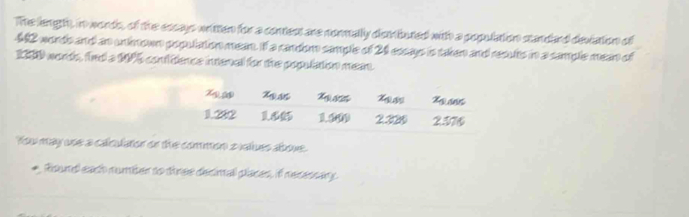 The lengh, in words, of the escays written for a contect are normally denbuted with a population standard deviation of
42 words and an unknown population mean. If a random sample of 24 essays is taken and results in a sample mean of
19 words, find a 175 conftence intenal for the population mean. 
You may use a cale common z values above. 
Round each numiter to three decimall places, if necessary.