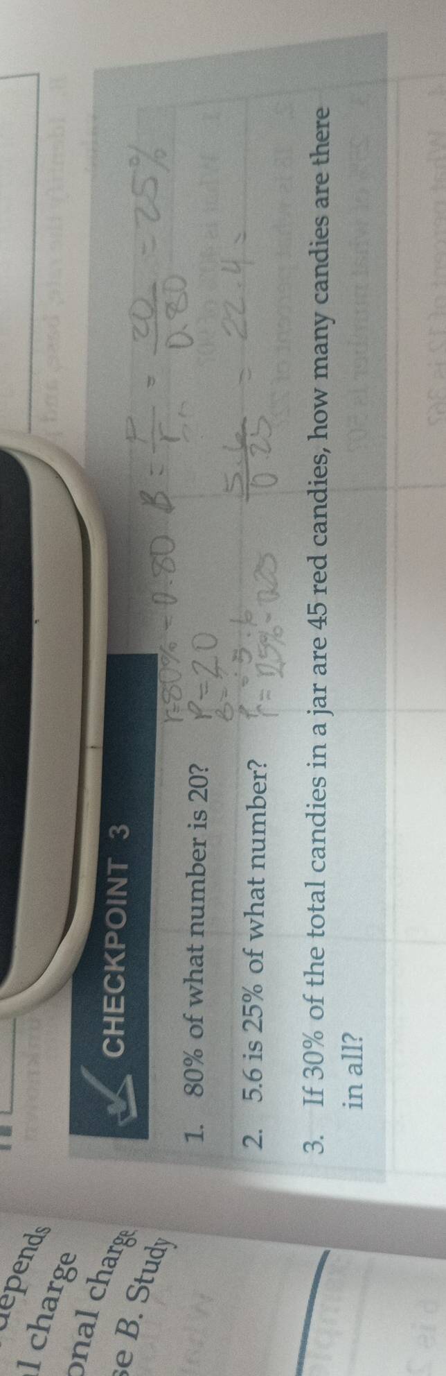 depends 
l charge 
n al charg 
CHECKPOINT 3 
e B. Study 
1. 80% of what number is 20? 
2. 5. 6 is 25% of what number? 
3. If 30% of the total candies in a jar are 45 red candies, how many candies are there 
in all?