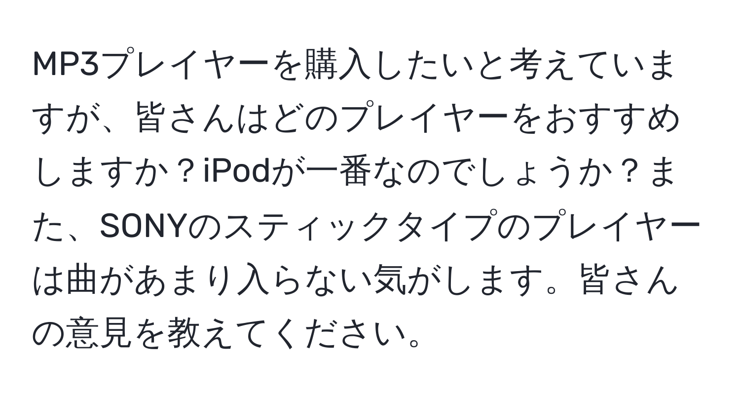 MP3プレイヤーを購入したいと考えていますが、皆さんはどのプレイヤーをおすすめしますか？iPodが一番なのでしょうか？また、SONYのスティックタイプのプレイヤーは曲があまり入らない気がします。皆さんの意見を教えてください。