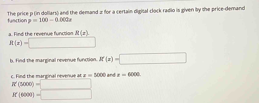 The price p (in dollars) and the demand x for a certain digital clock radio is given by the price-demand 
function p=100-0.002x
a. Find the revenue function R(x).
R(x)=□
b. Find the marginal revenue function. R'(x)=□
c. Find the marginal revenue at x=5000 and x=6000.
R'(5000)=□
R'(6000)=□