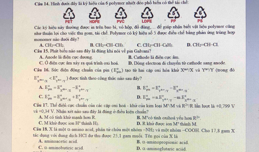 Hình đưới đây là ký hiệu của 6 polymer nhiệt dẻo phổ biển có thể tái chế:
2 3 4 5 6
PET HDPE PVC LDPE PP PS
Các ký hiệu này thường được in trên bao bì, vỏ hộp, đồ đùng,..  để giúp nhận biết vật liệu polymer cũng
như thuận lợi cho việc thu gom, tái chế. Polymer có ký hiệu số 5 được điều chế bằng phản ứng trùng hợp
monomer nào dưới đây?
A. CH_2=CH_2. B. CH_2=CH-CH_3. C. CH_2= CH-C₆H5 D. CH_2= CH-Cl
Câu 15. Phát biểu nào sau đây là đúng khi nói về pin Galvani?
A. Anode là điện cực dương. B. Cathode là điện cực âm
C. Ở điện cực âm xảy ra quá trình oxi hoá. D. Dòng electron di chuyển từ cathode sang anode.
Câu 16. Sức điện động chuẩn của pin (E_(pin)°) tao từ hai cặp oxi hóa khử X^(m+)/X và Y^(n+)/Y (trong đó
E_x^(m+)/x^circ  được tính theo công thức nào sau đây?
A. E_(pin)°=E_x^(m+)/X^circ -E_Y^(n+)/Y^circ . B. E_(pin)°=E_Y^(n+)/Y^circ -E_X^(m+)/X^circ .
C. E_(pin)°=E_x^(m+)/x^circ +E_Y^(n+)/Y^circ . E_(pin)°=n.E_Y^(n+)/Y^circ -m.E_X^(m+)/X^circ .
D.
Cầu 17. Thể điện cực chuẩn của các cặp oxi hoá - khử của kim loại M^+/M và R^(2+)/R lần lượt 1dot a+0,799V
vdot a+0,34V T. Nhận xét nào sau đây là đúng ở điều kiện chuẩn?
A. M có tính khử mạnh hơn R. B. M⁺có tính oxihoá yếu hơn R^(2+).
C. M khử được ion H^+ thành H_2. D. R khử được ion M^+ thành M.
Câu 18. X là một α-amino acid, phân tử chứa một nhóm -NH_2 và một nhóm -COOH. Cho 17,8 gam X
tác dụng với dung dịch HCl dư thu được 25,1 gam muổi. Tên gọi của X là
A. aminoacetic acid B. α-aminopropionic acid.
C. α-aminobutiric acid. D. α-aminoglutaric aciid.