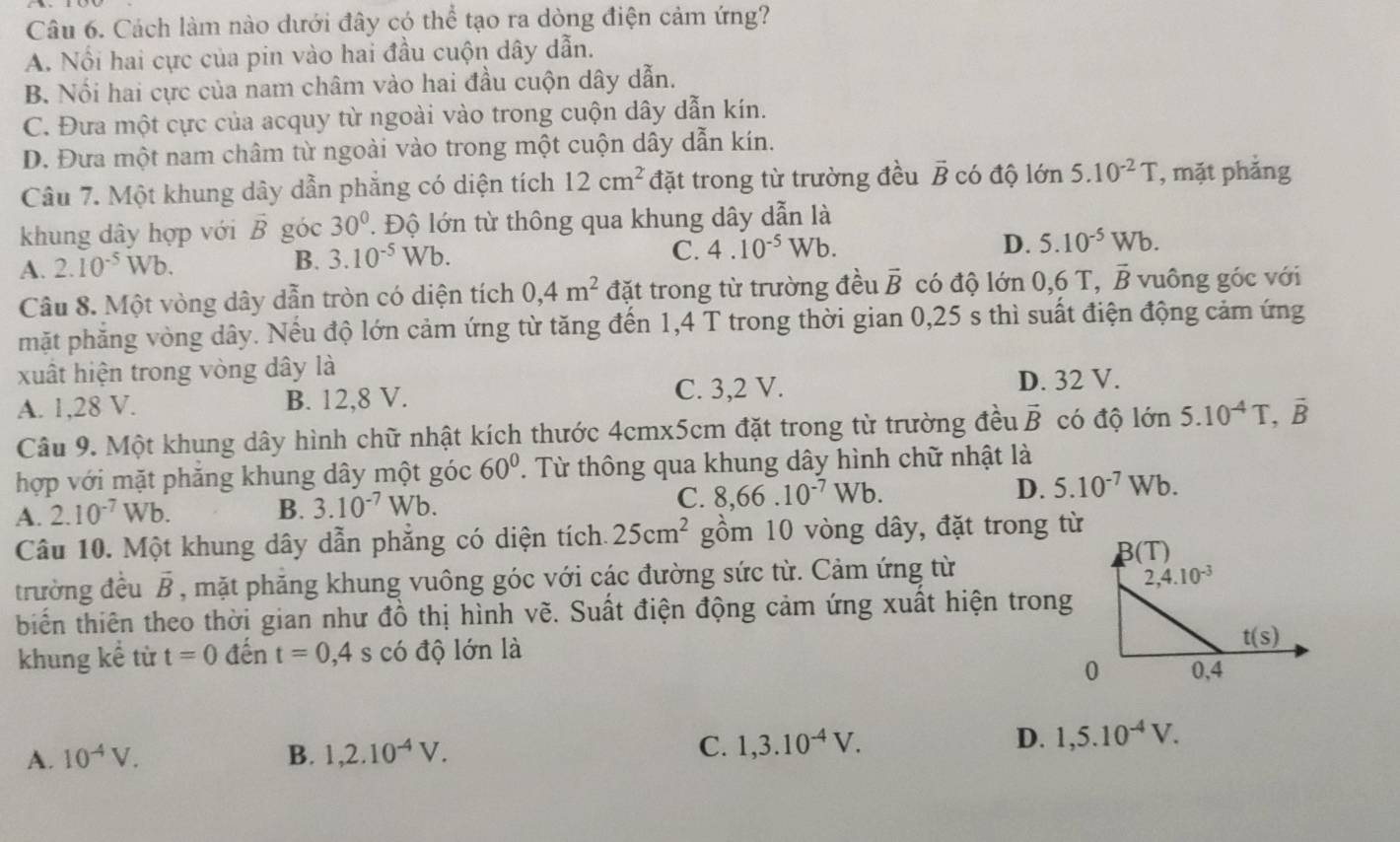 Cách làm nào dưới đây có thể tạo ra dòng điện cảm ứng?
A. Nổi hai cực của pin vào hai đầu cuộn dây dẫn.
B. Nổi hai cực của nam châm vào hai đầu cuộn dây dẫn.
C. Đưa một cực của acquy từ ngoài vào trong cuộn dây dẫn kín.
D. Đưa một nam châm từ ngoài vào trong một cuộn dây dẫn kín.
Câu 7. Một khung dây dẫn phẳng có diện tích 12cm^2 đặt trong từ trường đều vector B có độ lớn 5.10^(-2)T , mặt phẳng
khung dây hợp với vector B góc 30° ' Độ lớn từ thông qua khung dây dẫn là
A. 2.10^(-5)Wb.
B. 3.10^(-5)Wb.
C. 4.10^(-5) Wb. D. 5.10^(-5)Wb.
Câu 8. Một vòng dây dẫn tròn có diện tích 0,4m^2 đặt trong từ trường đều vector B có độ lớn 0,6 T, vector B vuông góc với
mặt phẳng vòng dây. Nếu độ lớn cảm ứng từ tăng đến 1,4 T trong thời gian 0,25 s thì suất điện động cảm ứng
xuất hiện trong vòng dây là
A. 1,28 V. B. 12,8 V. C. 3,2 V. D. 32 V.
Câu 9. Một khung dây hình chữ nhật kích thước 4cmx5cm đặt trong từ trường đều vector B có độ lớn 5.10^(-4)T,overline B
hợp với mặt phăng khung dây một góc 60°. Từ thông qua khung dây hình chữ nhật là
A. 2.10^(-7)Wb. B. 3.10^(-7)Wb. C. 8,66.10^(-7)Wb. D. 5.10^(-7)Wb.
Câu 10. Một khung dây dẫn phẳng có diện tích. 25cm^2 gồm 10 vòng dây, đặt trong từ
trường đều vector B , mặt phăng khung vuông góc với các đường sức từ. Cảm ứng từ
biển thiên theo thời gian như đồ thị hình vẽ. Suất điện động cảm ứng xuất hiện trong
khung kể từ t=0 đến t=0,4 S có độ lớn là
A. 10^(-4)V. B. 1,2.10^(-4)V.
C. 1,3.10^(-4)V.
D. 1,5.10^(-4)V.