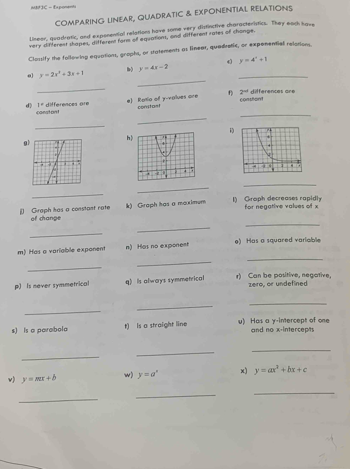 MBF3C - Exponents 
COMPARING LINEAR, QUADRATIC & EXPONENTIAL RELATIONS 
Linear, quadratic, and exponential relations have some very distinctive characteristics. They each have 
very different shapes, different form of equations, and different rates of change. 
Classify the following equations, graphs, or statements as linear, quadratic, or exponential relations. 
c) 
_ 
a) y=2x^2+3x+1 b) y=4x-2 _ y=4^x+1
_ 
differences are 
d) 1'' differences are e) Ratio of y -values are F) 2^(nd) constant 
constant 
_ 
constant 
_ 
_ 
i) 
h 
g 
_ 
_ 
_ 
j) Graph has a constant rate k) Graph has a maximum I) Graph decreases rapidly 
for negative values of x
_ 
of change 
_ 
_ 
_ 
m) Has a variable exponent n) Has no exponent o) Has a squared variable 
_ 
_ 
p) Is never symmetrical q) Is always symmetrical r) Can be positive, negative, 
zero, or undefined 
_ 
_ 
_ 
s) Is a parabola t) Is a straight line u) Has a y-intercept of one 
and no x-intercepts 
_ 
_ 
_ 
v) y=mx+b w) y=a^x x) y=ax^2+bx+c
_ 
_ 
_