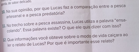 gorda, de sabor delicado. 
10. Na sua opinião, por que Lucas faz a comparação entre a pesca 
artesanal e a pesca predatória? 
11. No trecho sobre a pesca assassina, Lucas utiliza a palavra “ensa- 
colando'. Essa palavra existe? O que ele quis dizer com isso? 
12. Que informações você obteve sobre o modo de vida caiçara ao 
ler o relato de Lucas? Por que é importante esse relato?