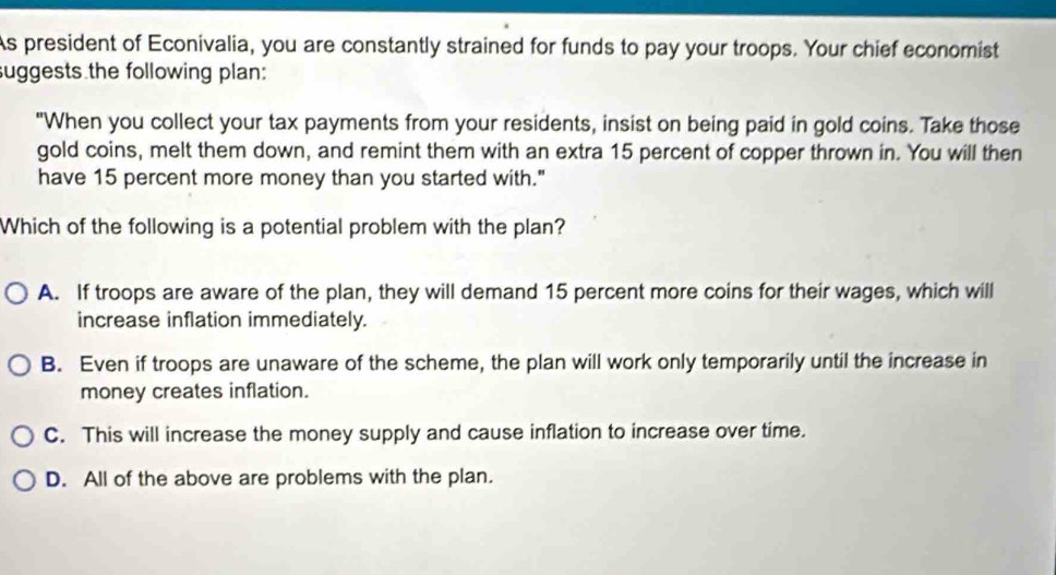 As president of Econivalia, you are constantly strained for funds to pay your troops. Your chief economist
suggests the following plan:
"When you collect your tax payments from your residents, insist on being paid in gold coins. Take those
gold coins, melt them down, and remint them with an extra 15 percent of copper thrown in. You will then
have 15 percent more money than you started with."
Which of the following is a potential problem with the plan?
A. If troops are aware of the plan, they will demand 15 percent more coins for their wages, which will
increase inflation immediately.
B. Even if troops are unaware of the scheme, the plan will work only temporarily until the increase in
money creates inflation.
C. This will increase the money supply and cause inflation to increase over time.
D. All of the above are problems with the plan.