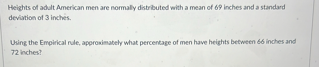 Heights of adult American men are normally distributed with a mean of 69 inches and a standard 
deviation of 3 inches. 
Using the Empirical rule, approximately what percentage of men have heights between 66 inches and
72 inches?