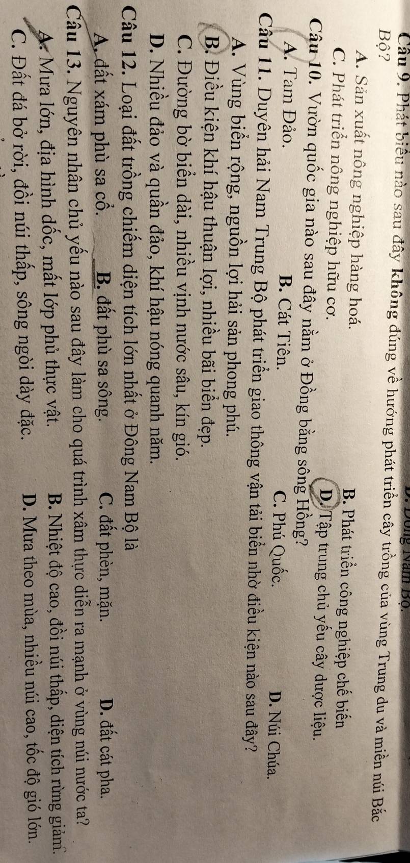 Đông Năm Bộ.
Cầu 9. Phát biểu nào sau đây không đúng về hướng phát triển cây trồng của vùng Trung du và miền núi Bắc
Bộ?
A. Sản xuất nông nghiệp hàng hoá. B. Phát triển công nghiệp chế biến
C. Phát triển nông nghiệp hữu cơ. D. Tập trung chủ yếu cây dược liệu.
Câu 10. Vườn quốc gia nào sau đây nằm ở Đồng bằng sông Hồng?
A. Tam Đảo. B. Cát Tiên. C. Phú Quốc.
D. Núi Chúa.
Câu 11. Duyên hải Nam Trung Bộ phát triển giao thông vận tải biển nhờ điều kiện nào sau đây?
A. Vùng biển rộng, nguồn lợi hải sản phong phú.
B. Điều kiện khí hậu thuận lợi, nhiều bãi biển đẹp.
C. Đường bờ biển dài, nhiều vịnh nước sâu, kín gió.
D. Nhiều đảo và quần đảo, khí hậu nóng quanh năm.
Câu 12. Loại đất trồng chiếm diện tích lớn nhất ở Đông Nam Bộ là
A. đất xám phù sa cổ. B. đất phù sa sông. C. đất phèn, mặn. D. đất cát pha.
Câu 13. Nguyên nhân chủ yếu nào sau đây làm cho quá trình xâm thực diễn ra mạnh ở vùng núi nước ta?
A: Mưa lớn, địa hình dốc, mất lớp phủ thực vật. B. Nhiệt độ cao, đồi núi thấp, diện tích rừng giảm.
C. Đất đá bở rời, đồi núi thấp, sông ngòi dày đặc. D. Mưa theo mùa, nhiều núi cao, tốc độ gió lớn.