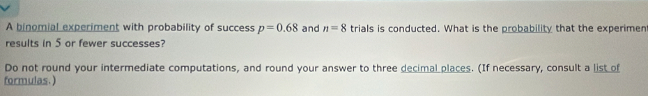 A binomial experiment with probability of success p=0.68 and n=8 trials is conducted. What is the probability that the experimen 
results in 5 or fewer successes? 
Do not round your intermediate computations, and round your answer to three decimal places. (If necessary, consult a list of 
formulas.)