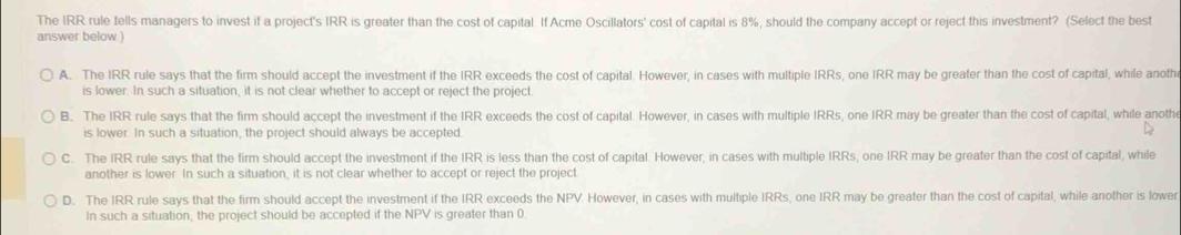 The IRR rule tells managers to invest if a project's IRR is greater than the cost of capital. If Acme Oscillators' cost of capital is 8%, should the company accept or reject this investment? (Select the best
answer below.)
A. The IRR rule says that the firm should accept the investment if the IRR exceeds the cost of capital. However, in cases with multiple IRRs, one IRR may be greater than the cost of capital, while anoth
is lower. In such a situation, it is not clear whether to accept or reject the project.
B. The IRR rule says that the firm should accept the investment if the IRR exceeds the cost of capital. However, in cases with multiple IRRs, one IRR may be greater than the cost of capital, while anothe
is lower. In such a situation, the project should always be accepted.
C. The IRR rule says that the firm should accept the investment if the IRR is less than the cost of capital. However, in cases with multiple IRRs, one IRR may be greater than the cost of capital, while
another is lower. In such a situation, it is not clear whether to accept or reject the project
D. The IRR rule says that the firm should accept the investment if the IRR exceeds the NPV. However, in cases with multiple IRRs, one IRR may be greater than the cost of capital, while another is lowe
In such a situation, the project should be accepted if the NP V is greater than 0