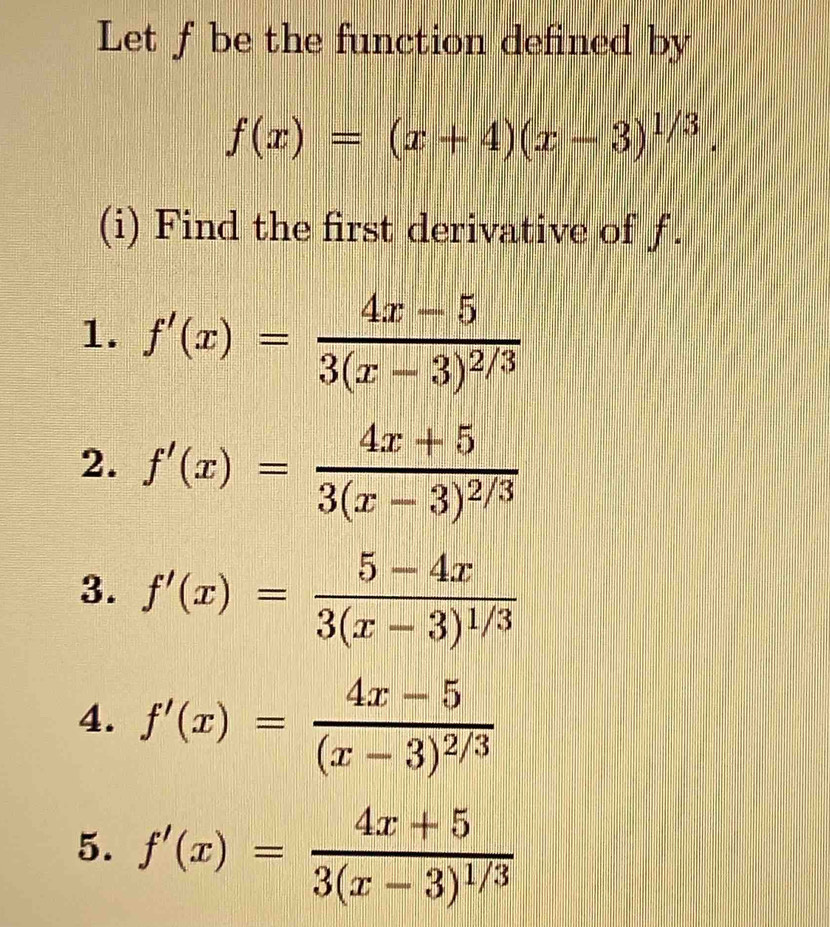 Let f be the function defined by
f(x)=(x+4)(x-3)^1/3. 
(i) Find the first derivative of f. 
1. f'(x)=frac 4x-53(x-3)^2/3
2. f'(x)=frac 4x+53(x-3)^2/3
3. f'(x)=frac 5-4x3(x-3)^1/3
4. f'(x)=frac 4x-5(x-3)^2/3
5. f'(x)=frac 4x+53(x-3)^1/3