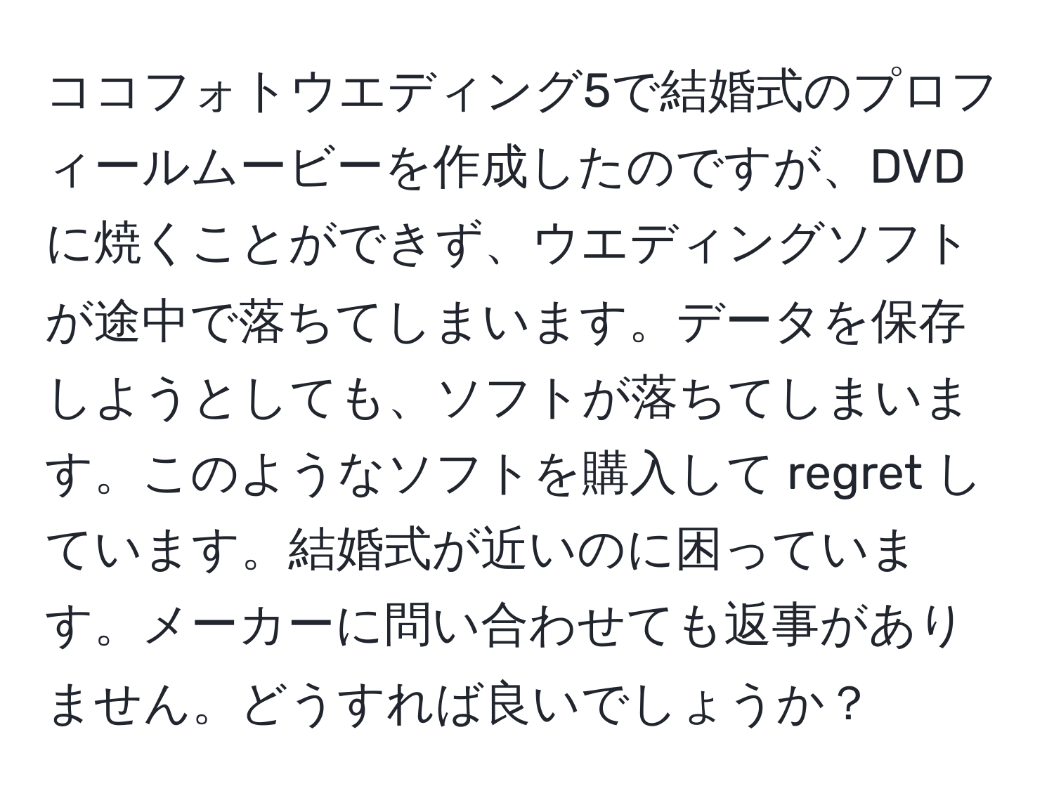 ココフォトウエディング5で結婚式のプロフィールムービーを作成したのですが、DVDに焼くことができず、ウエディングソフトが途中で落ちてしまいます。データを保存しようとしても、ソフトが落ちてしまいます。このようなソフトを購入して regret しています。結婚式が近いのに困っています。メーカーに問い合わせても返事がありません。どうすれば良いでしょうか？