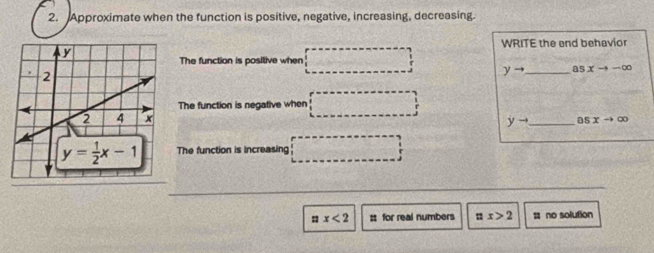 Approximate when the function is positive, negative, increasing, decreasing.
WRITE the end behavior
The function is positive when
yto _ asxto -∈fty
The function is negative when
yto _ 05xto ∈fty
The function is increasing
: x<2</tex> : for real numbers ax>2; no solution