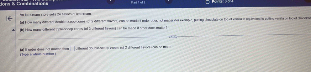 tions & Combinations Part 1 of 2 Points: 0 of 4 
An ice cream store sells 24 flavors of ice cream 
(a) How many different double-scoop cones (of 2 different flavors) can be made if order does not matter (for example, putting chocolate on top of vanilla is equivalent to putting vanilla on top of chocolate 
(b) How many different triple-scoop cones (of 3 different flavors) can be made if order does matter? 
(a) If order does not matter, then □ different double-scoop cones (of 2 different flavors) can be made 
(Type a whole number)