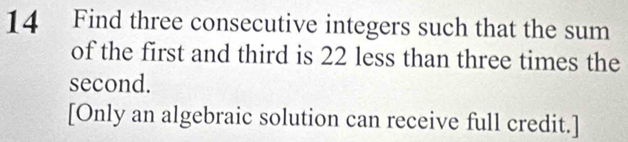 Find three consecutive integers such that the sum 
of the first and third is 22 less than three times the 
second. 
[Only an algebraic solution can receive full credit.]