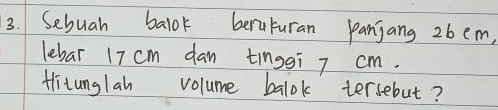 Sebuah balok beruturan panjang 26 em, 
lebar 17 cm dan tinggī 7 cm. 
titunglah volume balok tersebut?