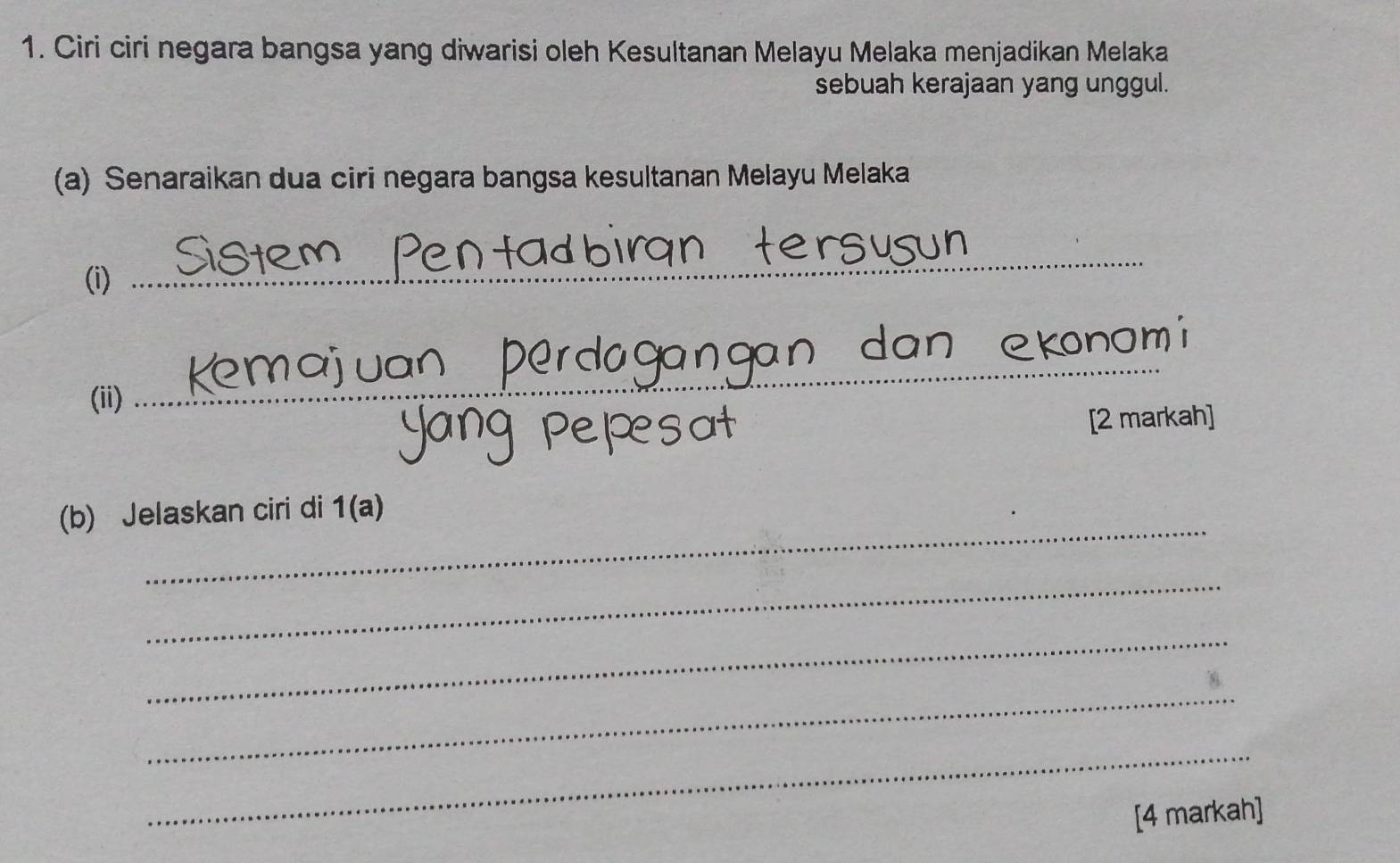 Ciri ciri negara bangsa yang diwarisi oleh Kesultanan Melayu Melaka menjadikan Melaka 
sebuah kerajaan yang unggul. 
(a) Senaraikan dua ciri negara bangsa kesultanan Melayu Melaka 
(i) 
_ 
(ii) 
_ 
[2 markah] 
_ 
(b) Jelaskan ciri di 1(a) 
_ 
_ 
_ 
_ 
[4 markah]