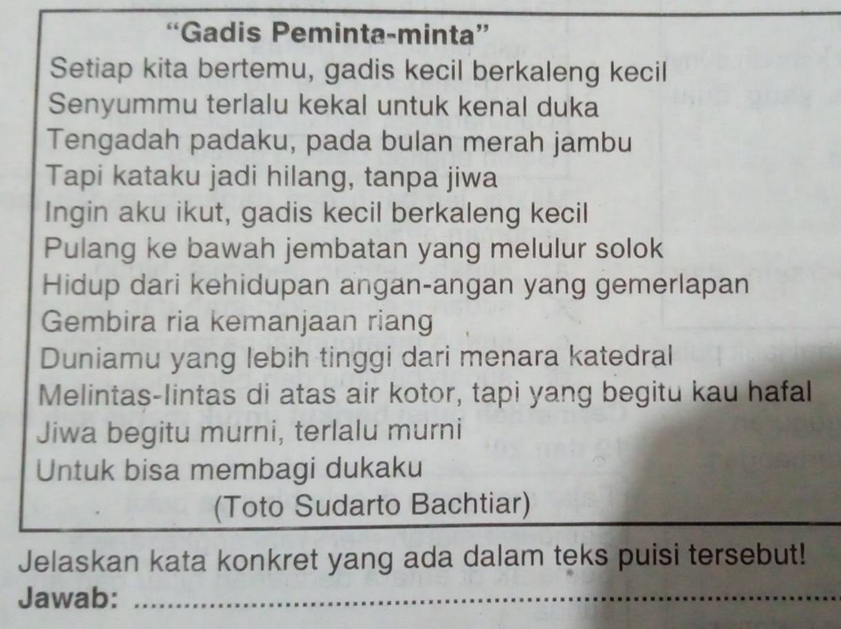 “Gadis Peminta-minta” 
Setiap kita bertemu, gadis kecil berkaleng kecil 
Senyummu terlalu kekal untuk kenal duka 
Tengadah padaku, pada bulan merah jambu 
Tapi kataku jadi hilang, tanpa jiwa 
Ingin aku ikut, gadis kecil berkaleng kecil 
Pulang ke bawah jembatan yang melulur solok 
Hidup dari kehidupan angan-angan yang gemerlapan 
Gembira ria kemanjaan riang 
Duniamu yang lebih tinggi dari menara katedral 
Melintas-lintas di atas air kotor, tapi yang begitu kau hafal 
Jiwa begitu murni, terlalu murni 
Untuk bisa membagi dukaku 
(Toto Sudarto Bachtiar) 
Jelaskan kata konkret yang ada dalam teks puisi tersebut! 
Jawab:_ 
_