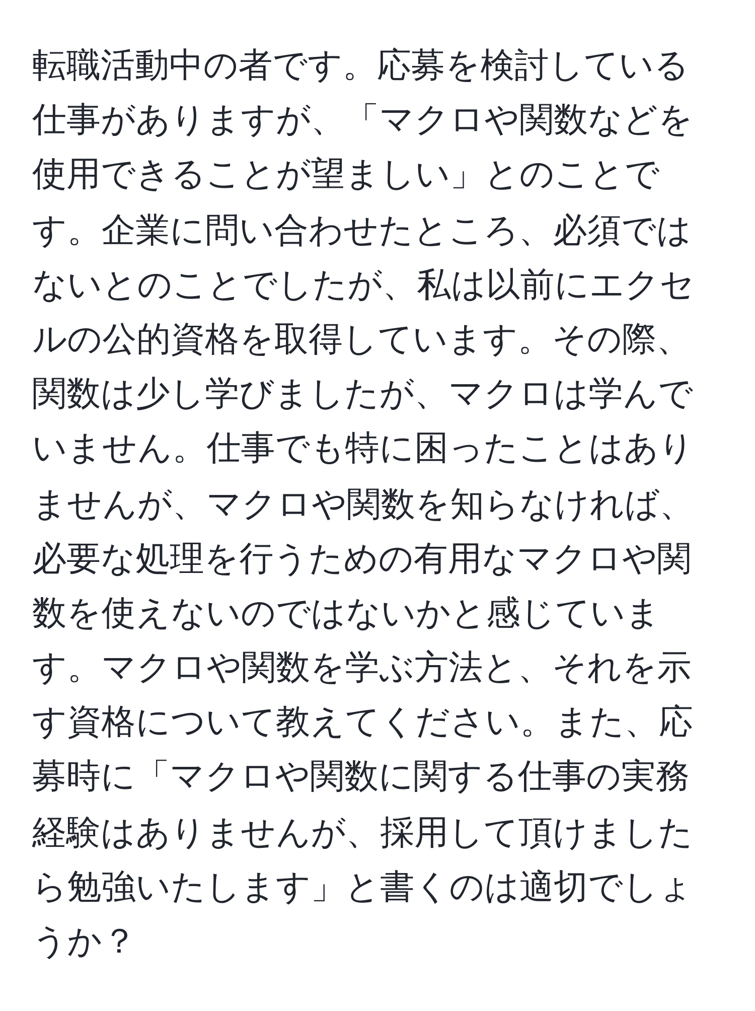 転職活動中の者です。応募を検討している仕事がありますが、「マクロや関数などを使用できることが望ましい」とのことです。企業に問い合わせたところ、必須ではないとのことでしたが、私は以前にエクセルの公的資格を取得しています。その際、関数は少し学びましたが、マクロは学んでいません。仕事でも特に困ったことはありませんが、マクロや関数を知らなければ、必要な処理を行うための有用なマクロや関数を使えないのではないかと感じています。マクロや関数を学ぶ方法と、それを示す資格について教えてください。また、応募時に「マクロや関数に関する仕事の実務経験はありませんが、採用して頂けましたら勉強いたします」と書くのは適切でしょうか？