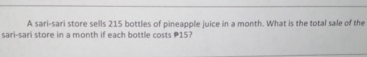 A sari-sari store sells 215 bottles of pineapple juice in a month. What is the total sale of the
sari-sari store in a month if each bottle costs P15?