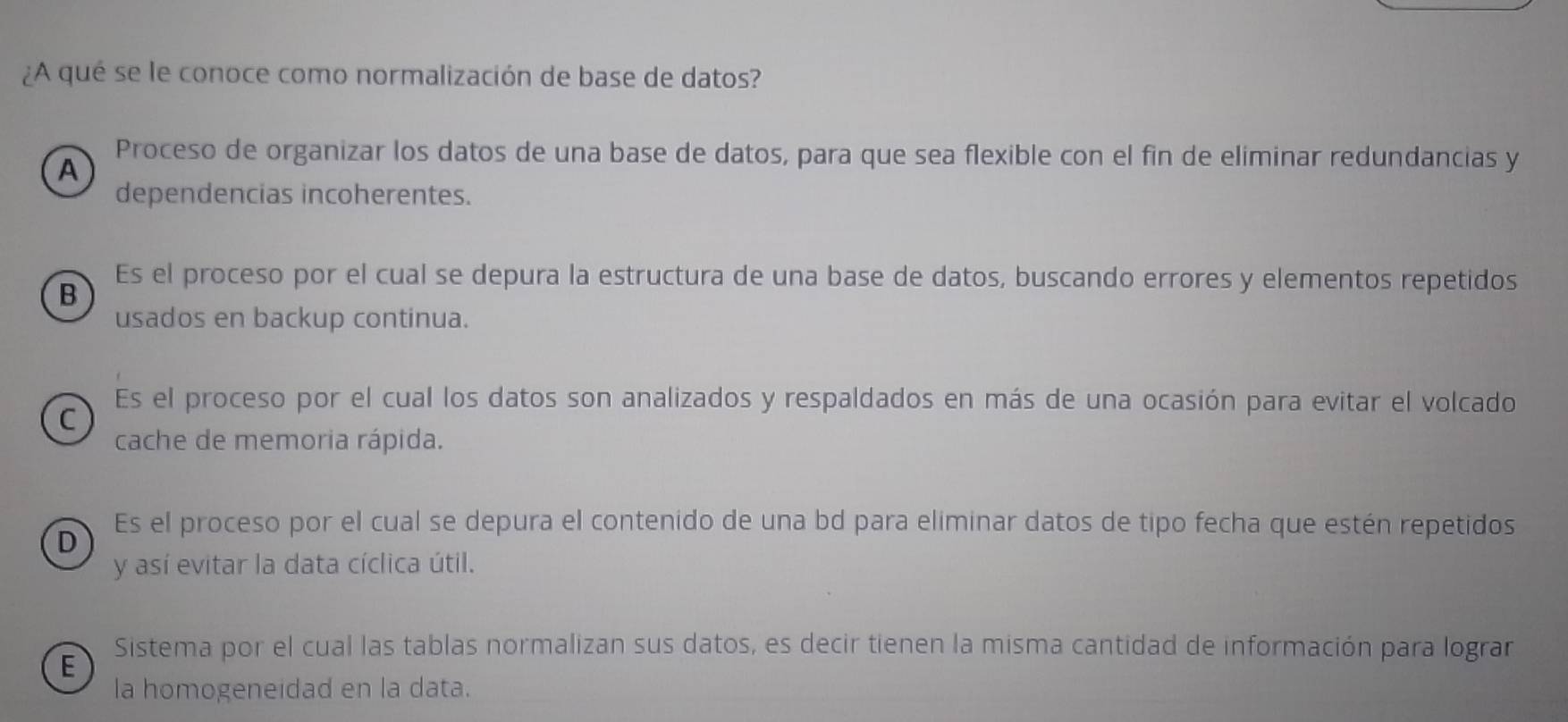 ¿A qué se le conoce como normalización de base de datos?
Proceso de organizar los datos de una base de datos, para que sea flexible con el fin de eliminar redundancias y
A
dependencias incoherentes.
B
Es el proceso por el cual se depura la estructura de una base de datos, buscando errores y elementos repetidos
usados en backup continua.
Es el proceso por el cual los datos son analizados y respaldados en más de una ocasión para evitar el volcado
C
cache de memoria rápida.
Es el proceso por el cual se depura el contenido de una bd para eliminar datos de tipo fecha que estén repetidos
D
y así evitar la data cíclica útil.
Sistema por el cual las tablas normalizan sus datos, es decir tienen la misma cantidad de información para lograr
E
la homogeneidad en la data.